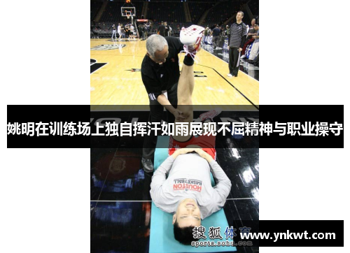 姚明在训练场上独自挥汗如雨展现不屈精神与职业操守