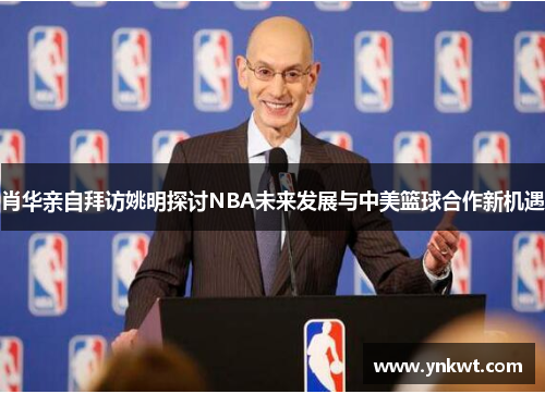 肖华亲自拜访姚明探讨NBA未来发展与中美篮球合作新机遇