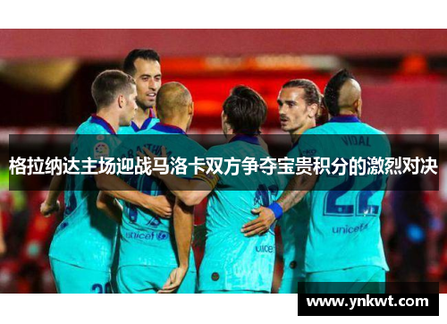格拉纳达主场迎战马洛卡双方争夺宝贵积分的激烈对决